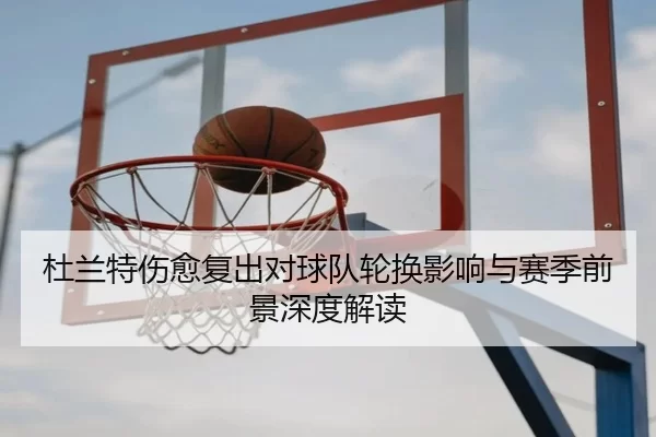杜兰特伤愈复出对球队轮换影响与赛季前景深度解读